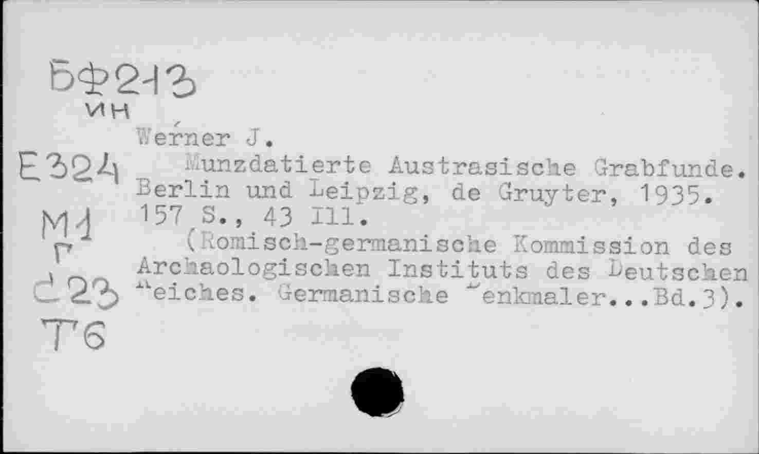 ﻿£324
Md г d22>
ин
Werner J.
Munzdatierte Austrasische Grabfunde. Berlin und Leipzig, de Gruyter, 1935. 157,3., 43 Hl.
(Römisch-germanische Kommission des Archäologischen Instituts des Deutschen ■‘■'’eiches. Germanische ‘‘'enkmaler.. .Bd. 3).